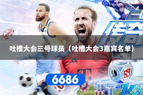 吐槽大会三号球员（吐槽大会3嘉宾名单）